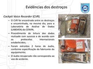 Evidências dos destroços
Cockpit Voice Recorder (CVR)
– O CVR foi encontrado entre os destroços
e encaminhado, no mesmo dia, para o
Laboratório de Análise de Dados
(LABDATA) do CENIPA.
– Procedimento de leitura dos dados
realizado com sucesso e de acordo com
os protocolos internacionais
estabelecidos;
– Foram extraídas 2 horas de áudio,
conforme especificação do fabricante do
equipamento;
– O áudio recuperado não correspondia ao
voo do acidente.
 