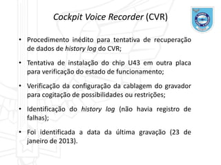 Cockpit Voice Recorder (CVR)
• Procedimento inédito para tentativa de recuperação
de dados de history log do CVR;
• Tentativa de instalação do chip U43 em outra placa
para verificação do estado de funcionamento;
• Verificação da configuração da cablagem do gravador
para cogitação de possibilidades ou restrições;
• Identificação do history log (não havia registro de
falhas);
• Foi identificada a data da última gravação (23 de
janeiro de 2013).
 