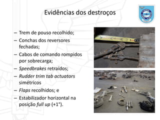 Evidências dos destroços
– Trem de pouso recolhido;
– Conchas dos reversores
fechadas;
– Cabos de comando rompidos
por sobrecarga;
– Speedbrakes retraídos;
– Rudder trim tab actuators
simétricos
– Flaps recolhidos; e
– Estabilizador horizontal na
posição full up (+1°).
 