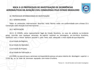 NSCA 3-13 PROTOCOLOS DE INVESTIGAÇÃO DE OCORRÊNCIAS
AERONÁUTICAS DA AVIAÇÃO CIVIL CONDUZIDAS PELO ESTADO BRASILEIRO
10 PROTOCOLOS INTERNACIONAIS DE INVESTIGAÇÃO
10.1 GENERALIDADES
Todos os protocolos internacionais descritos nesta Norma estão em conformidade com o Anexo 13 à
Convenção sobre Aviação Civil Internacional.
10.2 NOTIFICAÇÃO
10.2.1 O CENIPA, como representante legal do Estado Brasileiro, no caso de acidente ou incidente
grave, ocorrido com qualquer aeronave, de registro nacional ou estrangeiro, em território brasileiro,
notificará com a menor demora possível e pelo meio mais adequado e mais rápido de que disponha:
a) ao Estado de Registro;
b) ao Estado do Operador;
c) ao Estado de Projeto;
d) ao Estado de Fabricação; e
e) à ICAO, no caso em que a aeronave correspondente possua um peso máximo de decolagem superior a
2.250 kg, ou se trate de aeronave equipada com motor à turbina.
*Annex 13 — Aircraft Accident and Incident Investigation
 