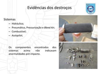 Sistemas
– Hidráulico;
– Pneumático, Pressurização e Bleed Air;
– Combustível;
– Autopilot;
Os componentes encontrados dos
sistemas acima não indicavam
anormalidades pré-impacto.
Evidências dos destroços
 