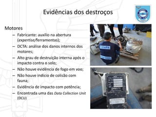 Evidências dos destroços
Motores
– Fabricante: auxílio na abertura
(expertise/ferramentas);
– DCTA: análise dos danos internos dos
motores;
– Alto grau de destruição interna após o
impacto contra o solo;
– Não houve evidência de fogo em voo;
– Não houve indicio de colisão com
fauna;
– Evidência de impacto com potência;
– Encontrada uma das Data Collection Unit
(DCU)
 