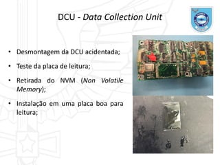 DCU - Data Collection Unit
• Desmontagem da DCU acidentada;
• Teste da placa de leitura;
• Retirada do NVM (Non Volatile
Memory);
• Instalação em uma placa boa para
leitura;
 