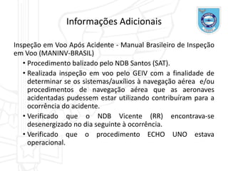 Informações Adicionais
Inspeção em Voo Após Acidente - Manual Brasileiro de Inspeção
em Voo (MANINV-BRASIL)
• Procedimento balizado pelo NDB Santos (SAT).
• Realizada inspeção em voo pelo GEIV com a finalidade de
determinar se os sistemas/auxílios à navegação aérea e/ou
procedimentos de navegação aérea que as aeronaves
acidentadas pudessem estar utilizando contribuíram para a
ocorrência do acidente.
• Verificado que o NDB Vicente (RR) encontrava-se
desenergizado no dia seguinte à ocorrência.
• Verificado que o procedimento ECHO UNO estava
operacional.
 