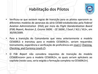 Habilitação dos Pilotos
• Verificou-se que existem regras de transição para os pilotos operarem os
diferentes modelos de aeronave da série CE560 estabelecidas pela Federal
Aviation Administration (FAA) por meio do Flight Standardization Board
(FSB) Report, Revision 2, Cessna 560XL - CE 560XL / Excel / XLS / XLS+, em
30/09/2009.
• Para a transição do Comandante que voou anteriormente o modelo
CE560XLS e transitou para o modelo CE560XLS+, seriam requeridos
treinamento, experiência e verificação de proficiência em nível C (Training,
Checking, and Currency Levels C).
• O FSB Report não considera requisitos de transição do modelo
CE560Encore+ para o modelo CE560XLS+, os quais seriam aplicáveis ao
copiloto (neste caso, seria exigida a formação completa no CE560XLS+).
 