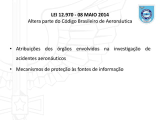 LEI 12.970 - 08 MAIO 2014
Altera parte do Código Brasileiro de Aeronáutica
• Atribuições dos órgãos envolvidos na investigação de
acidentes aeronáuticos
• Mecanismos de proteção às fontes de informação
 