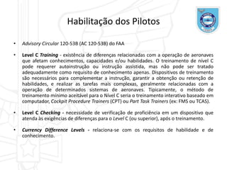• Advisory Circular 120-53B (AC 120-53B) do FAA
• Level C Training - existência de diferenças relacionadas com a operação de aeronaves
que afetam conhecimentos, capacidades e/ou habilidades. O treinamento de nível C
pode requerer autoinstrução ou instrução assistida, mas não pode ser tratado
adequadamente como requisito de conhecimento apenas. Dispositivos de treinamento
são necessários para complementar a instrução, garantir a obtenção ou retenção de
habilidades, e realizar as tarefas mais complexas, geralmente relacionadas com a
operação de determinados sistemas de aeronaves. Tipicamente, o método de
treinamento mínimo aceitável para o Nível C seria o treinamento interativo baseado em
computador, Cockpit Procedure Trainers (CPT) ou Part Task Trainers (ex: FMS ou TCAS).
• Level C Checking - necessidade de verificação de proficiência em um dispositivo que
atenda às exigências de diferenças para o Level C (ou superior), após o treinamento.
• Currency Difference Levels - relaciona-se com os requisitos de habilidade e de
conhecimento.
Habilitação dos Pilotos
 
