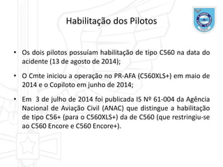 • Os dois pilotos possuíam habilitação de tipo C560 na data do
acidente (13 de agosto de 2014);
• O Cmte iniciou a operação no PR-AFA (C560XLS+) em maio de
2014 e o Copiloto em junho de 2014;
• Em 3 de julho de 2014 foi publicada IS Nº 61-004 da Agência
Nacional de Aviação Civil (ANAC) que distingue a habilitação
de tipo C56+ (para o C560XLS+) da de C560 (que restringiu-se
ao C560 Encore e C560 Encore+).
Habilitação dos Pilotos
 