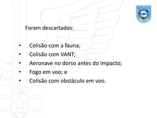Foram descartados:
• Colisão com a fauna;
• Colisão com VANT;
• Aeronave no dorso antes do impacto;
• Fogo em voo; e
• Colisão com obstáculo em voo.
 
