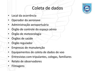 Coleta de dados
• Local da ocorrência
• Operador da aeronave
• Administração aeroportuária
• Órgão de controle do espaço aéreo
• Órgão de meteorologia
• Órgãos de saúde
• Órgão regulador
• Empresas de manutenção
• Equipamentos de coleta de dados de voo
• Entrevistas com tripulantes, colegas, familiares
• Relato de observadores
• Filmagens
 