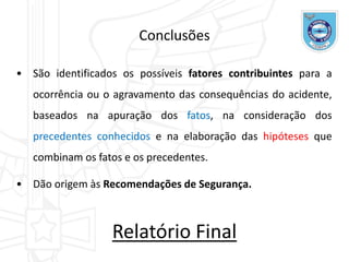 Conclusões
• São identificados os possíveis fatores contribuintes para a
ocorrência ou o agravamento das consequências do acidente,
baseados na apuração dos fatos, na consideração dos
precedentes conhecidos e na elaboração das hipóteses que
combinam os fatos e os precedentes.
• Dão origem às Recomendações de Segurança.
Relatório Final
 