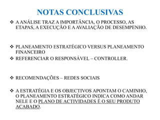 NOTAS CONCLUSIVAS
 AANÁLISE TRAZ A IMPORTÂNCIA, O PROCESSO, AS
ETAPAS, A EXECUÇÃO E AAVALIAÇÃO DE DESEMPENHO.
 PLANEAMENTO ESTRATÉGICO VERSUS PLANEAMENTO
FINANCEIRO
 REFERENCIAR O RESPONSÁVEL – CONTROLLER.
 RECOMENDAÇÕES – REDES SOCIAIS
 A ESTRATÉGIA E OS OBJECTIVOS APONTAM O CAMINHO,
O PLANEAMENTO ESTRATÉGICO INDICA COMO ANDAR
NELE E O PLANO DE ACTIVIDADES É O SEU PRODUTO
ACABADO.
 