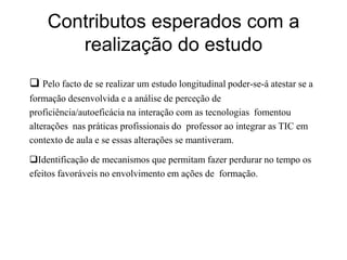 Contributos esperados com a
       realização do estudo
 Pelo facto de se realizar um estudo longitudinal poder-se-á atestar se a
formação desenvolvida e a análise de perceção de
proficiência/autoeficácia na interação com as tecnologias fomentou
alterações nas práticas profissionais do professor ao integrar as TIC em
contexto de aula e se essas alterações se mantiveram.

Identificação de mecanismos que permitam fazer perdurar no tempo os
efeitos favoráveis no envolvimento em ações de formação.
 