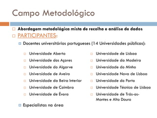 Campo Metodológico
   Abordagem metodológica mista de recolha e análise de dados
   PARTICIPANTES:
       Docentes universitários portugueses (14 Universidades públicas):

           Universidade Aberta                 Universidade de Lisboa
           Universidade dos Açores             Universidade da Madeira
           Universidade do Algarve             Universidade do Minho
           Universidade de Aveiro              Universidade Nova de Lisboa
           Universidade da Beira Interior      Universidade do Porto
           Universidade de Coimbra             Universidade Técnica de Lisboa
           Universidade de Évora               Universidade de Trás-os-
                                                 Montes e Alto Douro
       Especialistas na área
 