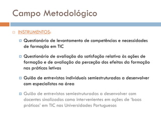 Campo Metodológico
   INSTRUMENTOS:
       Questionário de levantamento de competências e necessidades
        de formação em TIC

       Questionário de avaliação da satisfação relativa às ações de
        formação e de avaliação da perceção dos efeitos da formação
        nas práticas letivas

       Guião de entrevistas individuais semiestruturadas a desenvolver
        com especialistas na área

       Guião de entrevistas semiestruturadas a desenvolver com
        docentes sinalizados como intervenientes em ações de ‘boas
        práticas’ em TIC nas Universidades Portuguesas
 