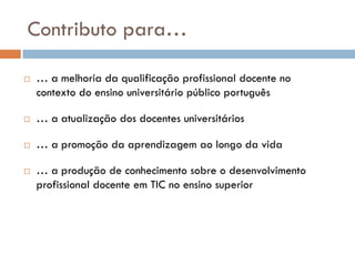Contributo para…

   … a melhoria da qualificação profissional docente no
    contexto do ensino universitário público português

   … a atualização dos docentes universitários

   … a promoção da aprendizagem ao longo da vida

   … a produção de conhecimento sobre o desenvolvimento
    profissional docente em TIC no ensino superior
 