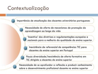 Contextualização
   Importância de atualização dos docentes universitários portugueses

          Necessidade de oferta de mecanismos de promoção da
          aprendizagem ao longo da vida

            ‘Incentivo’ das diretrizes e regulamentações europeias e
            nacionais para a melhoria da qualidade do ensino superior

              Inexistência de referencial de competências TIC para
              docentes do ensino superior em Portugal

           Pouca diversidade/inexistência de oferta formativa em
           TIC dirigida a docentes do ensino superior
    Necessidade de se aprofundar a reflexão e produzir conhecimento
    sobre o desenvolvimento profissional docente no ensino superior
 