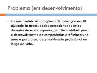 Problema (em desenvolvimento)

   Em que medida um programa de formação em TIC
    ajustado às necessidades percecionadas pelos
    docentes do ensino superior permite contribuir para
    o desenvolvimento de competências profissionais na
    área e para o seu desenvolvimento profissional ao
    longo da vida.
 