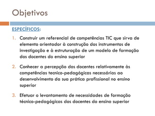 Objetivos
ESPECÍFICOS:
1. Construir um referencial de competências TIC que sirva de
   elemento orientador à construção dos instrumentos de
   investigação e à estruturação de um modelo de formação
   dos docentes do ensino superior
2. Conhecer a percepção dos docentes relativamente às
   competências tecnico-pedagógicas necessárias ao
   desenvolvimento da sua prática profissional no ensino
   superior
3. Efetuar o levantamento de necessidades de formação
   técnico-pedagógicas dos docentes do ensino superior
 