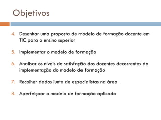 Objetivos

4. Desenhar uma proposta de modelo de formação docente em
   TIC para o ensino superior

5. Implementar o modelo de formação

6. Analisar os níveis de satisfação dos docentes decorrentes da
   implementação do modelo de formação

7. Recolher dados junto de especialistas na área

8. Aperfeiçoar o modelo de formação aplicado
 