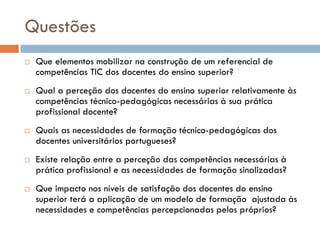 Questões
   Que elementos mobilizar na construção de um referencial de
    competências TIC dos docentes do ensino superior?
   Qual a perceção dos docentes do ensino superior relativamente às
    competências técnico-pedagógicas necessárias à sua prática
    profissional docente?
   Quais as necessidades de formação técnico-pedagógicas dos
    docentes universitários portugueses?
   Existe relação entre a perceção das competências necessárias à
    prática profissional e as necessidades de formação sinalizadas?
   Que impacto nos níveis de satisfação dos docentes do ensino
    superior terá a aplicação de um modelo de formação ajustada às
    necessidades e competências percepcionadas pelos próprios?
 