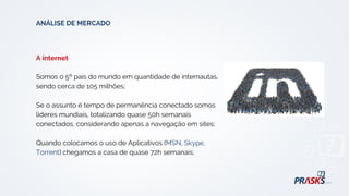 A internet
Somos o 5º país do mundo em quantidade de internautas,
sendo cerca de 105 milhões;
Se o assunto é tempo de permanência conectado somos
lideres mundiais, totalizando quase 50h semanais
conectados, considerando apenas a navegação em sites;
Quando colocamos o uso de Aplicativos (MSN, Skype,
Torrent) chegamos a casa de quase 72h semanais;
ANÁLISE DE MERCADO
 