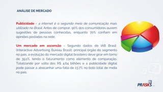 Publicidade - a internet é o segundo meio de comunicação mais
utilizado no Brasil. Antes de comprar, 90% dos consumidores ouvem
sugestões de pessoas conhecidas, enquanto 70% confiam em
opiniões postadas na rede;
Um mercado em ascensão - Segundo dados do IAB Brasil
(Interactive Advertising Bureau Brasil), principal órgão do segmento
no país, a evolução do mercado digital brasileiro deve girar em torno
de 39,1%, tendo o faturamento como elemento de comparação.
Totalizando por volta dos R$ 4,64 bilhões e a publicidade digital
pode passar a abocanhar uma fatia de 13,7% no bolo total de mídia
no país.
ANÁLISE DE MERCADO
 
