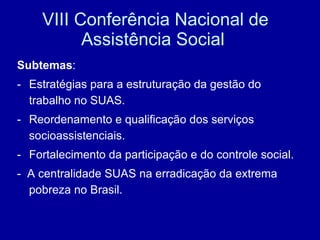 VIII Conferência Nacional de Assistência Social  Subtemas : Estratégias para a estruturação da gestão do trabalho no SUAS. Reordenamento e qualificação dos serviços socioassistenciais. Fortalecimento da participação e do controle social. -  A centralidade SUAS na erradicação da extrema pobreza no Brasil. 