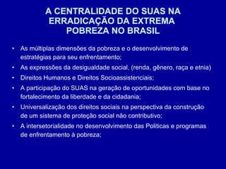 A CENTRALIDADE DO SUAS NA ERRADICAÇÃO DA EXTREMA  POBREZA NO BRASIL As múltiplas dimensões da pobreza e o desenvolvimento de estratégias para seu enfrentamento; As expressões da desigualdade social, (renda, gênero, raça e etnia) Direitos Humanos e Direitos Socioassistenciais; A participação do SUAS na geração de oportunidades com base no fortalecimento da liberdade e da cidadania; Universalização dos direitos sociais na perspectiva da construção de um sistema de proteção social não contributivo; A intersetorialidade no desenvolvimento das Politicas e programas de enfrentamento à pobreza; 