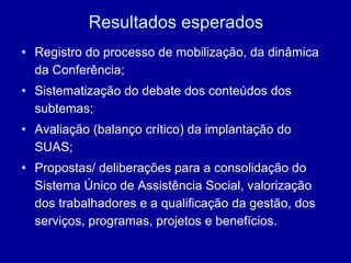Resultados esperados Registro do processo de mobilização, da dinâmica da Conferência; Sistematização do debate dos conteúdos dos subtemas; Avaliação (balanço crítico) da implantação do SUAS; Propostas/ deliberações para a consolidação do Sistema Único de Assistência Social, valorização dos trabalhadores e a qualificação da gestão, dos serviços, programas, projetos e benefícios. 