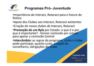Programas Pró- Juventude
•Importância do Interact, Rotaract para o futuro do
Rotary
•Apoio dos Clubes aos Interact, Rotaract existentes
•Criação de novos clubes de Interact, Rotaract
•Promoção de um Ryla por Estado- o que é e por
que é importante? - formar comissão por estado
para apoiar a comissão Central
•Intercâmbio: as regras do programa, como o clube
pode participar, quanto custa, o papel do
conselheiro, obrigações do clube.
 