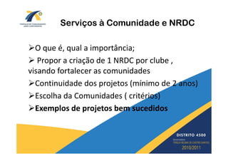 Serviços à Comunidade e NRDC

  O que é, qual a importância;
   Propor a criação de 1 NRDC por clube ,
visando fortalecer as comunidades
  Continuidade dos projetos (mínimo de 2 anos)
  Escolha da Comunidades ( critérios)
  Exemplos de projetos bem sucedidos
 