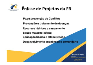 Ênfase de Projetos da FR
Paz e prevenção de Conflitos
Prevenção e tratamento de doenças
Recursos hídricos e saneamento
Saúde materno-infantil
      materno-
Educação básica e alfabetização
Desenvolvimento econômico e comunitário
 