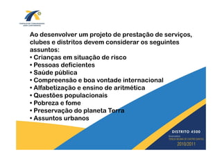 Ao desenvolver um projeto de prestação de serviços,
clubes e distritos devem considerar os seguintes
assuntos:
• Crianças em situação de risco
• Pessoas deficientes
• Saúde pública
• Compreensão e boa vontade internacional
• Alfabetização e ensino de aritmética
• Questões populacionais
• Pobreza e fome
• Preservação do planeta Terra
• Assuntos urbanos
 