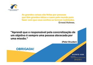 As grandes coisas são feitas por pessoas
        que têm grandes idéias e saem pelo mundo para
        fazer com que seus sonhos se tornem realidades.
                                          Ernest Holmes.



"Aprendi que o responsável pela concretização de
um objetivo é sempre uma pessoa obcecada por
uma missão.“
                                            (Peter Drucker)


    OBRIGADA!
 