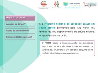 Ministério da Saúde Departamento de Saúde Pública
O que é o presse?
A quem se dirige ?
Como se desenvolve?
Como contactar o presse?
É o Programa Regional de Educação Sexual em
Saúde Escolar promovido pela ARS Norte, I.P.,
através do seu Departamento de Saúde Pública,
em parceria com a DREN.
O PRESSE apoia a implementação da educação
sexual nas escolas de uma forma estruturada e
sustentada, envolvendo um trabalho conjunto entre
profissionais saúde escolar e professores.
 