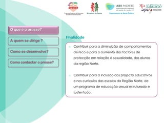 Ministério da Saúde Departamento de Saúde Pública
O que é o presse?
A quem se dirige ?
Como se desenvolve?
Como contactar o presse?
Finalidade
o Contribuir para a diminuição de comportamentos
de risco e para o aumento dos factores de
protecção em relação à sexualidade, dos alunos
da região Norte.
o Contribuir para a inclusão dos projecto educativos
e nos currículos das escolas da Região Norte, de
um programa de educação sexual estruturado e
sustentado.
 