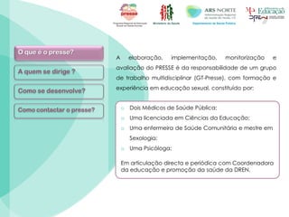 Ministério da Saúde Departamento de Saúde Pública
O que é o presse?
A quem se dirige ?
Como se desenvolve?
Como contactar o presse?
A elaboração, implementação, monitorização e
avaliação do PRESSE é da responsabilidade de um grupo
de trabalho multidisciplinar (GT-Presse), com formação e
experiência em educação sexual, constituído por:
o Dois Médicos de Saúde Pública;
o Uma licenciada em Ciências da Educação;
o Uma enfermeira de Saúde Comunitária e mestre em
Sexologia;
o Uma Psicóloga;
Em articulação directa e periódica com Coordenadora
da educação e promoção da saúde da DREN.
 