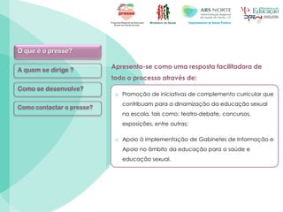 Ministério da Saúde Departamento de Saúde Pública
Apresenta-se como uma resposta facilitadora de
todo o processo através de:
o Promoção de iniciativas de complemento curricular que
contribuam para a dinamização da educação sexual
na escola, tais como: teatro-debate, concursos,
exposições, entre outras;
o Apoio à implementação de Gabinetes de Informação e
Apoio no âmbito da educação para a saúde e
educação sexual.
O que é o presse?
A quem se dirige ?
Como se desenvolve?
Como contactar o presse?
 