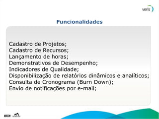 Funcionalidades



Cadastro de Projetos;
Cadastro de Recursos;
Lançamento de horas;
Demonstrativos de Desempenho;
Indicadores de Qualidade;
Disponibilização de relatórios dinâmicos e analíticos;
Consulta de Cronograma (Burn Down);
Envio de notificações por e-mail;
 
