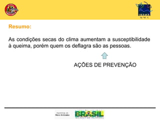 Resumo:

As condições secas do clima aumentam a susceptibilidade
à queima, porém quem os deflagra são as pessoas.


                         AÇÕES DE PREVENÇÃO
 