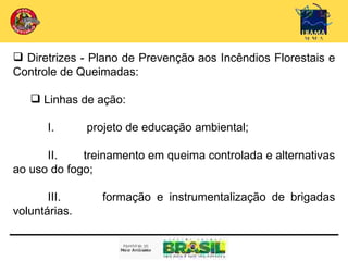  Diretrizes - Plano de Prevenção aos Incêndios Florestais e
Controle de Queimadas:

     Linhas de ação:
 
       I.      projeto de educação ambiental;

      II.    treinamento em queima controlada e alternativas
ao uso do fogo;

       III.      formação e instrumentalização de brigadas
voluntárias.
 