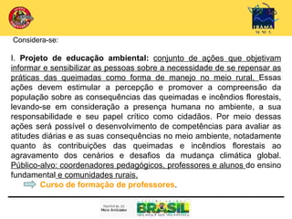 Considera-se:

I. Projeto de educação ambiental: conjunto de ações que objetivam
informar e sensibilizar as pessoas sobre a necessidade de se repensar as
práticas das queimadas como forma de manejo no meio rural. Essas
ações devem estimular a percepção e promover a compreensão da
população sobre as consequências das queimadas e incêndios florestais,
levando-se em consideração a presença humana no ambiente, a sua
responsabilidade e seu papel crítico como cidadãos. Por meio dessas
ações será possível o desenvolvimento de competências para avaliar as
atitudes diárias e as suas consequências no meio ambiente, notadamente
quanto às contribuições das queimadas e incêndios florestais ao
agravamento dos cenários e desafios da mudança climática global.
Público-alvo: coordenadores pedagógicos, professores e alunos do ensino
fundamental e comunidades rurais.
        Curso de formação de professores.
 