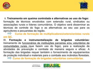 II. Treinamento em queima controlada e alternativas ao uso do fogo:
formação de técnicos envolvidos com extensão rural, sindicatos ou
associações rurais e líderes comunitários. O objetivo será disseminar as
técnicas de controle do fogo e as alternativas ao seu uso para os
agricultores e pecuaristas da região.
           Curso de formação de multiplicadores/extensionistas rurais
em QC.
III. Formação e instrumentalização de brigadas voluntárias:
treinamento de funcionários de instituições parceiras e/ou voluntários de
comunidades rurais (que fazem uso do fogo), para a realização de
atividades de prevenção e combate de maneira segura e eficaz. A
formação das brigadas requer também o fornecimento de equipamentos
de proteção individual e materiais para o combate aos incêndios florestais.
         Curso de formação de brigadas voluntárias comunitárias.
 
