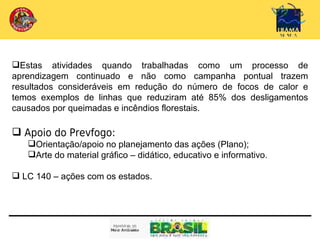 Estas atividades quando trabalhadas como um processo de
aprendizagem continuado e não como campanha pontual trazem
resultados consideráveis em redução do número de focos de calor e
temos exemplos de linhas que reduziram até 85% dos desligamentos
causados por queimadas e incêndios florestais.

 Apoio do Prevfogo:
   Orientação/apoio no planejamento das ações (Plano);
   Arte do material gráfico – didático, educativo e informativo.

 LC 140 – ações com os estados.
 