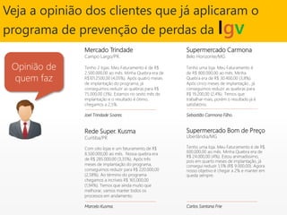 Supermercado Bom de Preço
Uberlândia/MG
Tenho uma loja. Meu Faturamento é de R$
600.000,00 ao mês. Minha Quebra era de
R$ 24.000,00 (4%). Estou animadíssimo,
pois em quarto meses de implantação, já
consegui reduzir 1,5% (R$ 9.000,00). Agora
nosso objetivo é chegar a 2% e manter em
queda sempre.
Carlos Santana Frie
Veja a opinião dos clientes que já aplicaram o
programa de prevenção de perdas da Igv
Rede Super. Kusma
Curitiba/PR
Com oito lojas e um faturamento de R$
8.500.000,00 ao mês. Nossa quebra era
de R$ 285.000,00 (3,35%). Após três
meses de implantação do programa,
conseguimos reduzir para R$ 220.000,00
(2,58%). Ao término do programa
chegamos a incríveis R$ 165.000,00
(1,94%). Temos que ainda muito que
melhorar, vamos manter todos os
processos em andamento.
Marcelo Kusma.
Mercado Trindade
Campo Largo/PR.
Tenho 2 lojas. Meu Faturamento é de R$
2.500.000,00 ao mês. Minha Quebra era de
R$101.2500,00 (4,05%). Após quatro meses
de implantação do programa, já
conseguimos reduzir as quebras para R$
75.000,00 (3%). Estamos no sexto mês de
implantação e o resultado é ótimo,
chegamos a 2,5%.
Joel Trindade Soares.
Supermercado Carmona
Belo Horizonte/MG
Tenho uma loja. Meu Faturamento é
de R$ 800.000,00 ao mês. Minha
Quebra era de R$ 30.400,00 (3,8%).
Após cinco meses de implantação , já
conseguimos reduzir as quebras para
R$ 19.200,00 (2,4%). Temos que
trabalhar mais, porém o resultado já é
satisfatório.
Sebastião Carmona Filho.
Opinião de
quem faz
 