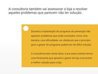 A consultoria também vai assessorar a loja a resolver
aqueles problemas que parecem não ter solução.
Durante a implantação do programa de prevenção irão
aparecer problemas que serão encarados como uma
barreira, uma dificuldade, um obstáculo que a princípio
para o gestor do programa poderá ser de difícil solução.
A consultoria esta ciente disso, e pra esses eventos temos
uma ferramenta que apoiará o gestor da loja a encontrar
a melhor solução para a loja.
 