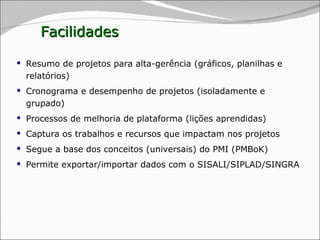 Facilidades Resumo de projetos para alta-gerência (gráficos, planilhas e relatórios) Cronograma e desempenho de projetos (isoladamente e grupado) Processos de melhoria de plataforma (lições aprendidas) Captura os trabalhos e recursos que impactam nos projetos Segue a base dos conceitos (universais) do PMI (PMBoK) Permite exportar/importar dados com o SISALI/SIPLAD/SINGRA 