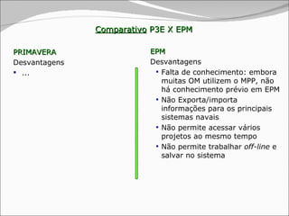Comparativo  P3E X EPM PRIMAVERA Desvantagens  ... EPM Desvantagens Falta de conhecimento: embora muitas OM utilizem o MPP, não há conhecimento prévio em EPM Não Exporta/importa informações para os principais sistemas navais Não permite acessar vários projetos ao mesmo tempo Não permite trabalhar  off-line  e salvar no sistema 
