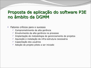 Fatores críticos para o sucesso Comprometimento da alta gerência  Envolvimento da alta gerência no processo Implantação de metodologia de gerenciamento de projetos Aquisição e instalação da infra-estrutura necessária Capacitação dos usuários Adoção de projeto piloto a ser iniciado Proposta de aplicação do software P3E no âmbito da DGMM 